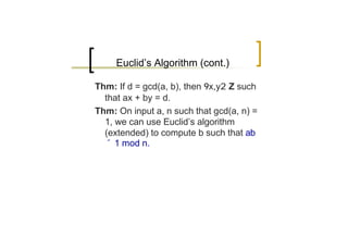 Euclid’s Algorithm (cont.)

Thm: If d = gcd(a, b), then 9x,y2 Z such
  that ax + by = d.
Thm: On input a, n such that gcd(a, n) =
  1, we can use Euclid’s algorithm
  (extended) to compute b such that ab
  ´ 1 mod n.
 