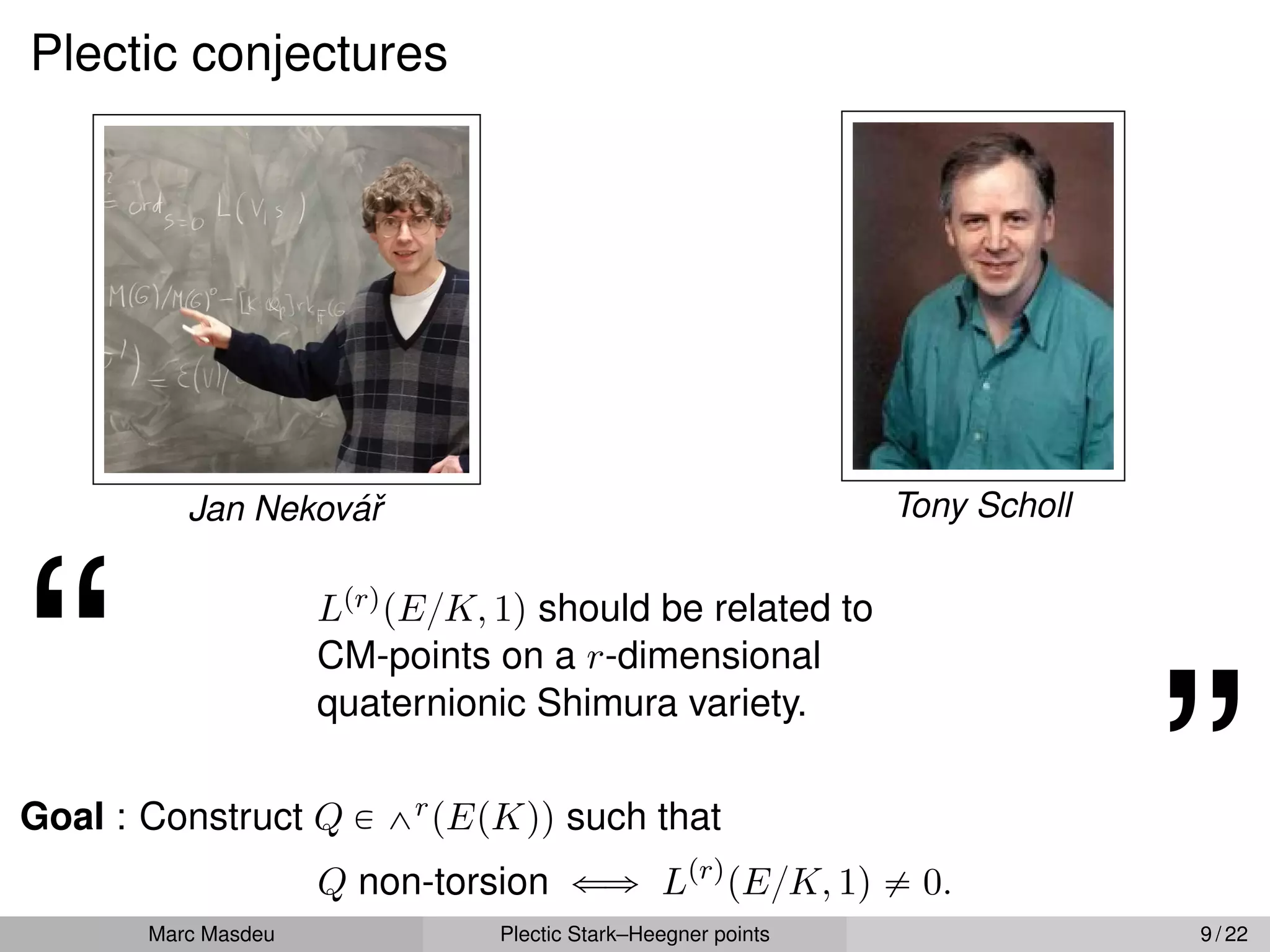 Plectic conjectures
Jan Nekovář Tony Scholl
“ LprqpE{K, 1q should be related to
CM-points on a r-dimensional
quaternionic Shimura variety.
”
Goal : Construct Q P ^rpEpKqq such that
Q non-torsion ðñ Lprq
pE{K, 1q ‰ 0.
Marc Masdeu Plectic Stark–Heegner points 9 / 22
 