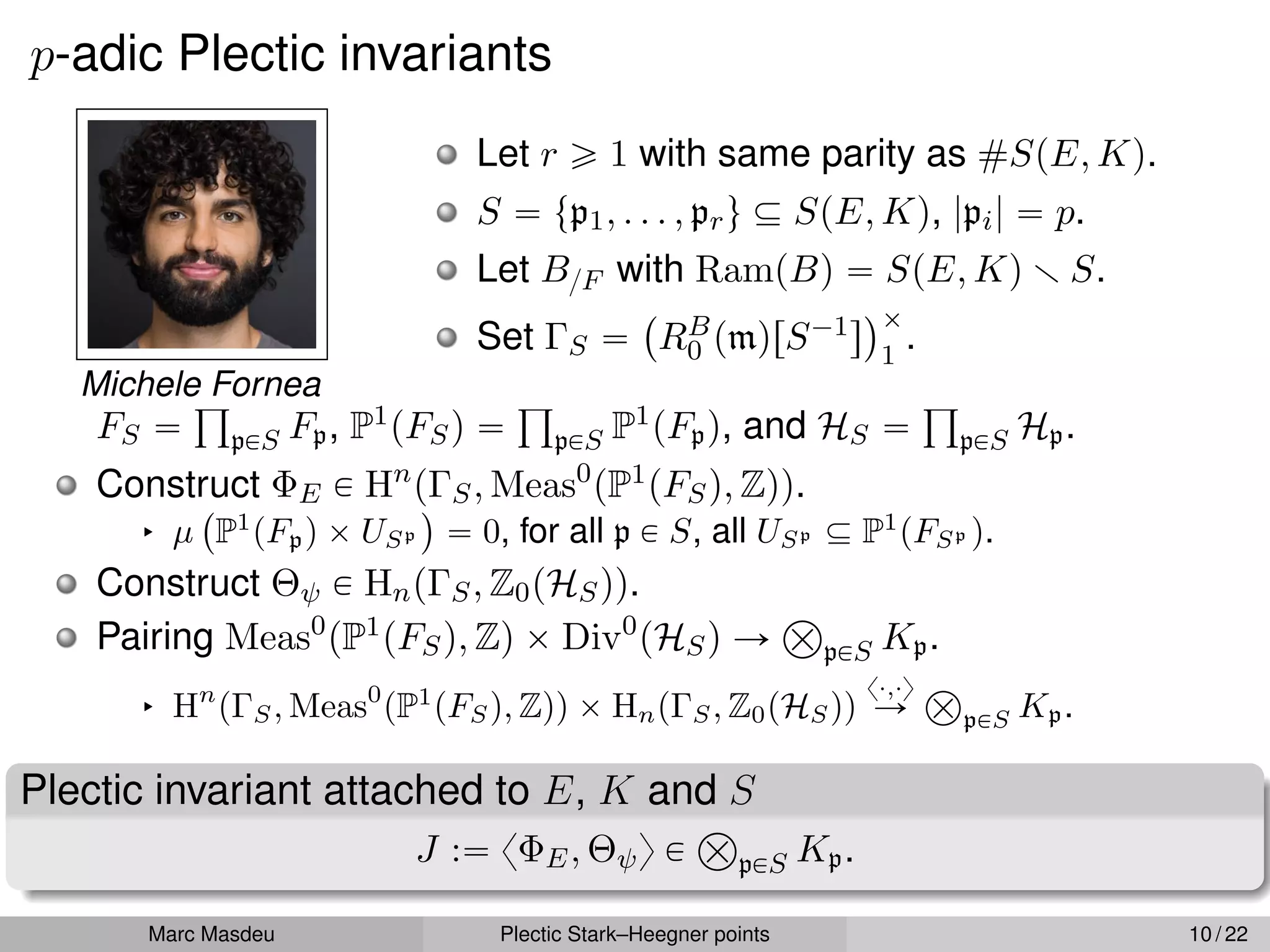 p-adic Plectic invariants
Michele Fornea
Let r ě 1 with same parity as #SpE, Kq.
S “ tp1, . . . , pru Ď SpE, Kq, |pi| “ p.
Let B{F with RampBq “ SpE, Kq r S.
Set ΓS “
`
RB
0 pmqrS´1s
˘ˆ
1
.
FS “
ś
pPS Fp, P1pFSq “
ś
pPS P1pFpq, and HS “
ś
pPS Hp.
Construct ΦE P Hn
pΓS, Meas0
pP1pFSq, Zqq.
§ µ
`
P1
pFpq ˆ USp
˘
“ 0, for all p P S, all USp Ď P1
pFSp q.
Construct Θψ P HnpΓS, Z0pHSqq.
Pairing Meas0
pP1pFSq, Zq ˆ Div0
pHSq Ñ
Â
pPS Kp.
§ Hn
pΓS, Meas0
pP1
pFSq, Zqq ˆ HnpΓS, Z0pHSqq
x¨,¨y
Ñ
Â
pPS Kp.
Plectic invariant attached to E, K and S
J :“ xΦE, Θψy P
Â
pPS Kp.
Marc Masdeu Plectic Stark–Heegner points 10 / 22
 