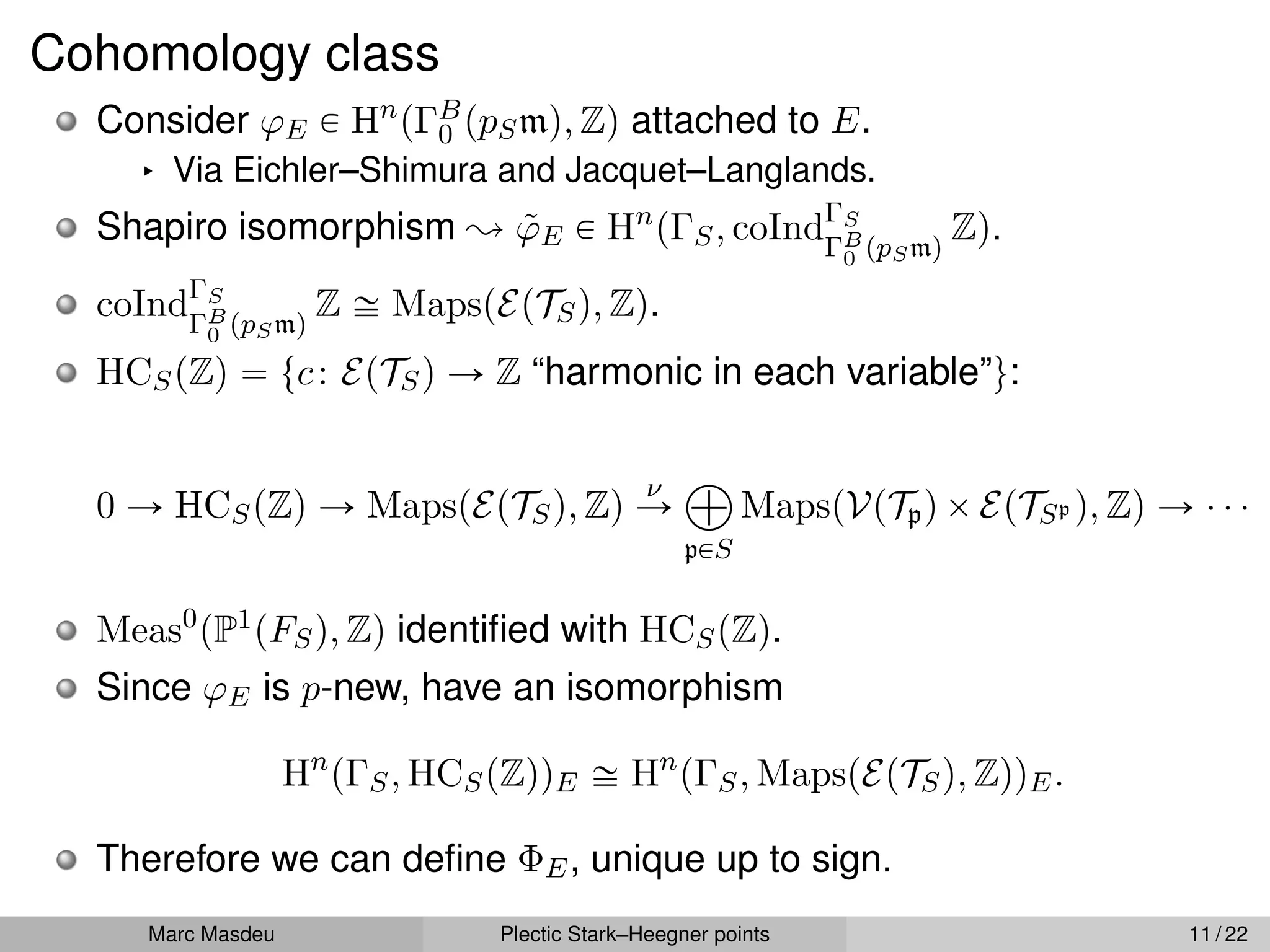 Cohomology class
Consider ϕE P Hn
pΓB
0 ppSmq, Zq attached to E.
§ Via Eichler–Shimura and Jacquet–Langlands.
Shapiro isomorphism ; ϕ̃E P Hn
pΓS, coIndΓS
ΓB
0 ppSmq
Zq.
coIndΓS
ΓB
0 ppSmq
Z – MapspEpTSq, Zq.
HCSpZq “ tc: EpTSq Ñ Z “harmonic in each variable”u:
0 Ñ HCSpZq Ñ MapspEpTSq, Zq
ν
Ñ
à
pPS
MapspVpTpqˆEpTSp q, Zq Ñ ¨ ¨ ¨
Meas0
pP1pFSq, Zq identified with HCSpZq.
Since ϕE is p-new, have an isomorphism
Hn
pΓS, HCSpZqqE – Hn
pΓS, MapspEpTSq, ZqqE.
Therefore we can define ΦE, unique up to sign.
Marc Masdeu Plectic Stark–Heegner points 11 / 22
 