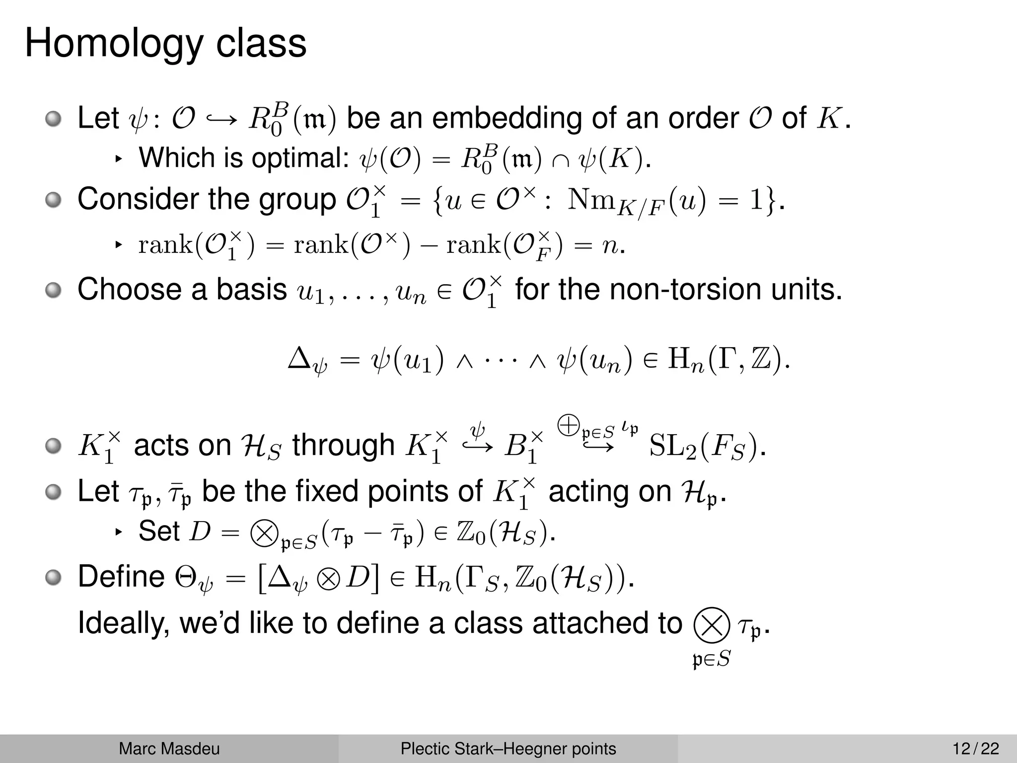 Homology class
Let ψ: O ãÑ RB
0 pmq be an embedding of an order O of K.
§ Which is optimal: ψpOq “ RB
0 pmq X ψpKq.
Consider the group Oˆ
1 “ tu P Oˆ : NmK{F puq “ 1u.
§ rankpOˆ
1 q “ rankpOˆ
q ´ rankpOˆ
F q “ n.
Choose a basis u1, . . . , un P Oˆ
1 for the non-torsion units.
∆ψ “ ψpu1q ^ ¨ ¨ ¨ ^ ψpunq P HnpΓ, Zq.
Kˆ
1 acts on HS through Kˆ
1
ψ
ãÑ Bˆ
1
À
pPS ιp
ãÑ SL2pFSq.
Let τp, τ̄p be the fixed points of Kˆ
1 acting on Hp.
§ Set D “
Â
pPSpτp ´ τ̄pq P Z0pHSq.
Define Θψ “ r∆ψ bDs P HnpΓS, Z0pHSqq.
Ideally, we’d like to define a class attached to
â
pPS
τp.
Marc Masdeu Plectic Stark–Heegner points 12 / 22
 