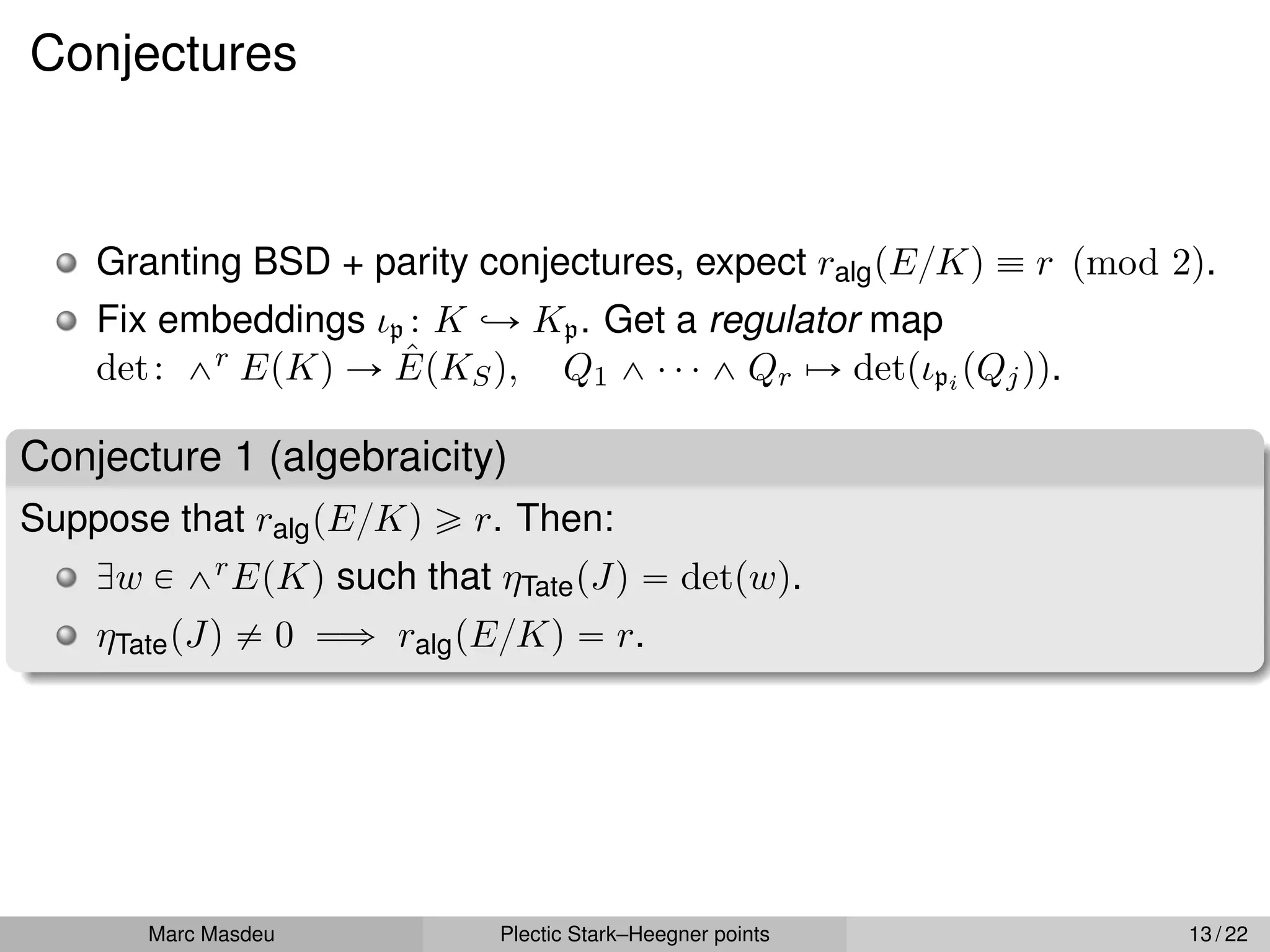 Conjectures
Granting BSD + parity conjectures, expect ralgpE{Kq ” r pmod 2q.
Fix embeddings ιp : K ãÑ Kp. Get a regulator map
det: ^r EpKq Ñ ÊpKSq, Q1 ^ ¨ ¨ ¨ ^ Qr ÞÑ detpιpi pQjqq.
Conjecture 1 (algebraicity)
Suppose that ralgpE{Kq ě r. Then:
Dw P ^rEpKq such that ηTatepJq “ detpwq.
ηTatepJq ‰ 0 ùñ ralgpE{Kq “ r.
Marc Masdeu Plectic Stark–Heegner points 13 / 22
 