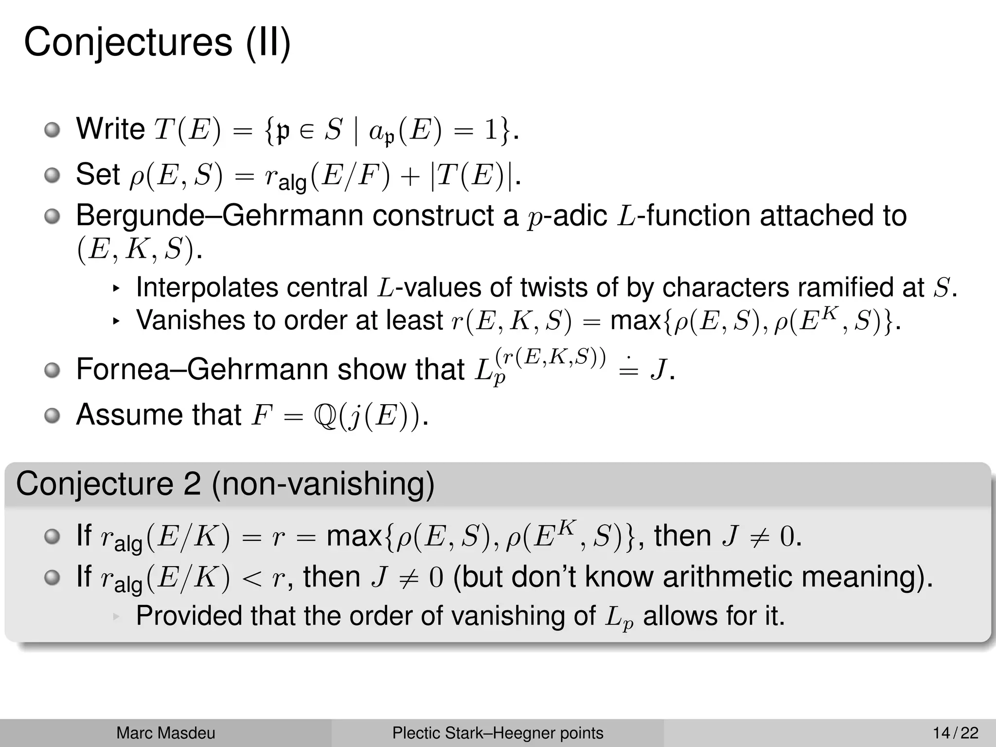 Conjectures (II)
Write TpEq “ tp P S | appEq “ 1u.
Set ρpE, Sq “ ralgpE{Fq ` |TpEq|.
Bergunde–Gehrmann construct a p-adic L-function attached to
pE, K, Sq.
§ Interpolates central L-values of twists of by characters ramified at S.
§ Vanishes to order at least rpE, K, Sq “ maxtρpE, Sq, ρpEK
, Squ.
Fornea–Gehrmann show that L
prpE,K,Sqq
p
¨
“ J.
Assume that F “ QpjpEqq.
Conjecture 2 (non-vanishing)
If ralgpE{Kq “ r “ maxtρpE, Sq, ρpEK, Squ, then J ‰ 0.
If ralgpE{Kq ă r, then J ‰ 0 (but don’t know arithmetic meaning).
§ Provided that the order of vanishing of Lp allows for it.
Marc Masdeu Plectic Stark–Heegner points 14 / 22
 