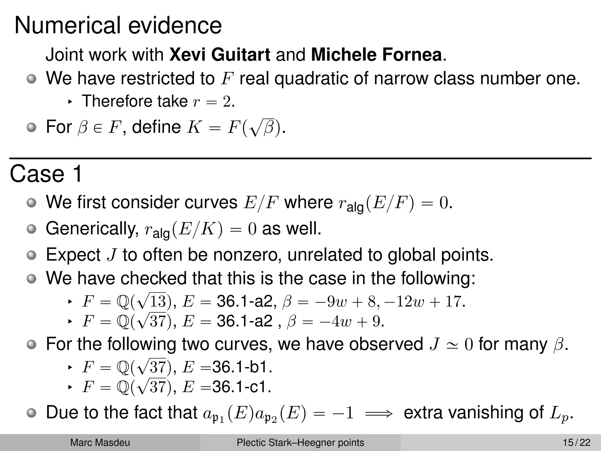 Numerical evidence
Joint work with Xevi Guitart and Michele Fornea.
We have restricted to F real quadratic of narrow class number one.
§ Therefore take r “ 2.
For β P F, define K “ Fp
?
βq.
Case 1
We first consider curves E{F where ralgpE{Fq “ 0.
Generically, ralgpE{Kq “ 0 as well.
Expect J to often be nonzero, unrelated to global points.
We have checked that this is the case in the following:
§ F “ Qp
?
13q, E “ 36.1-a2, β “ ´9w ` 8, ´12w ` 17.
§ F “ Qp
?
37q, E “ 36.1-a2 , β “ ´4w ` 9.
For the following two curves, we have observed J » 0 for many β.
§ F “ Qp
?
37q, E “36.1-b1.
§ F “ Qp
?
37q, E “36.1-c1.
Due to the fact that ap1 pEqap2 pEq “ ´1 ùñ extra vanishing of Lp.
Marc Masdeu Plectic Stark–Heegner points 15 / 22
 