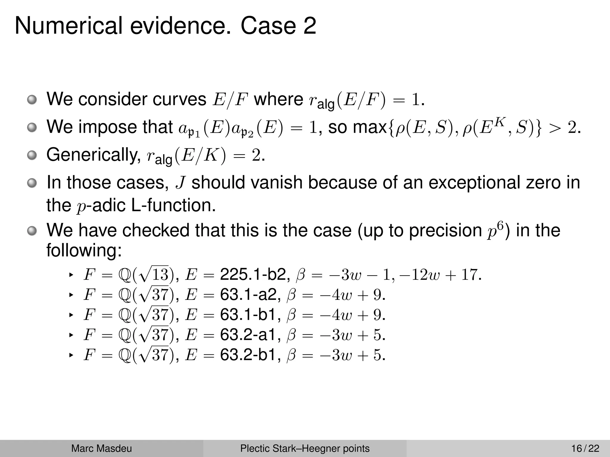 Numerical evidence. Case 2
We consider curves E{F where ralgpE{Fq “ 1.
We impose that ap1 pEqap2 pEq “ 1, so maxtρpE, Sq, ρpEK, Squ ą 2.
Generically, ralgpE{Kq “ 2.
In those cases, J should vanish because of an exceptional zero in
the p-adic L-function.
We have checked that this is the case (up to precision p6) in the
following:
§ F “ Qp
?
13q, E “ 225.1-b2, β “ ´3w ´ 1, ´12w ` 17.
§ F “ Qp
?
37q, E “ 63.1-a2, β “ ´4w ` 9.
§ F “ Qp
?
37q, E “ 63.1-b1, β “ ´4w ` 9.
§ F “ Qp
?
37q, E “ 63.2-a1, β “ ´3w ` 5.
§ F “ Qp
?
37q, E “ 63.2-b1, β “ ´3w ` 5.
Marc Masdeu Plectic Stark–Heegner points 16 / 22
 