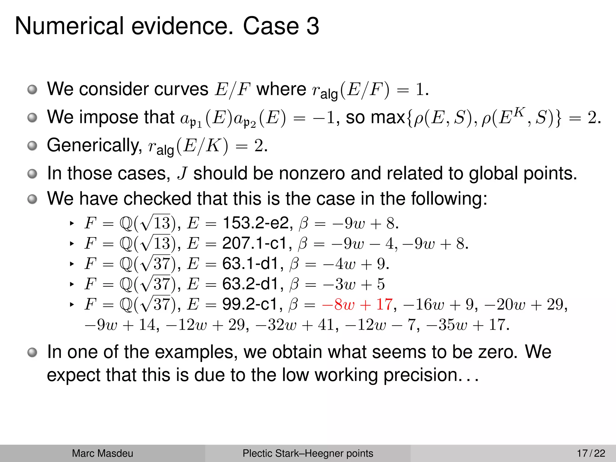 Numerical evidence. Case 3
We consider curves E{F where ralgpE{Fq “ 1.
We impose that ap1 pEqap2 pEq “ ´1, so maxtρpE, Sq, ρpEK, Squ “ 2.
Generically, ralgpE{Kq “ 2.
In those cases, J should be nonzero and related to global points.
We have checked that this is the case in the following:
§ F “ Qp
?
13q, E “ 153.2-e2, β “ ´9w ` 8.
§ F “ Qp
?
13q, E “ 207.1-c1, β “ ´9w ´ 4, ´9w ` 8.
§ F “ Qp
?
37q, E “ 63.1-d1, β “ ´4w ` 9.
§ F “ Qp
?
37q, E “ 63.2-d1, β “ ´3w ` 5
§ F “ Qp
?
37q, E “ 99.2-c1, β “ ´8w ` 17, ´16w ` 9, ´20w ` 29,
´9w ` 14, ´12w ` 29, ´32w ` 41, ´12w ´ 7, ´35w ` 17.
In one of the examples, we obtain what seems to be zero. We
expect that this is due to the low working precision. . .
Marc Masdeu Plectic Stark–Heegner points 17 / 22
 