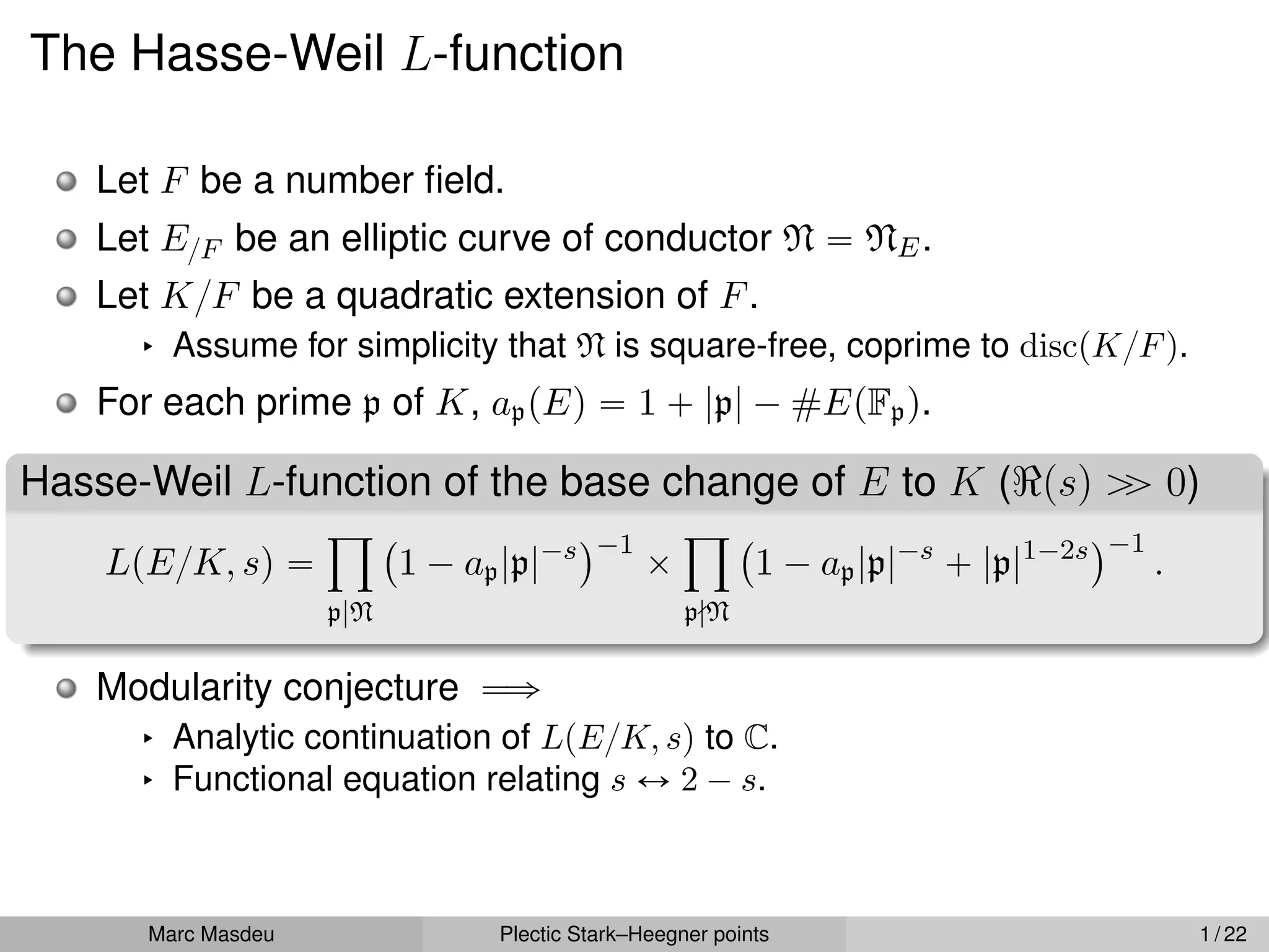 The Hasse-Weil L-function
Let F be a number field.
Let E{F be an elliptic curve of conductor N “ NE.
Let K{F be a quadratic extension of F.
§ Assume for simplicity that N is square-free, coprime to discpK{Fq.
For each prime p of K, appEq “ 1 ` |p| ´ #EpFpq.
Hasse-Weil L-function of the base change of E to K (<psq ą
ą 0)
LpE{K, sq “
ź
p|N
`
1 ´ ap|p|´s
˘´1
ˆ
ź
p-N
`
1 ´ ap|p|´s
` |p|1´2s
˘´1
.
Modularity conjecture ùñ
§ Analytic continuation of LpE{K, sq to C.
§ Functional equation relating s Ø 2 ´ s.
Marc Masdeu Plectic Stark–Heegner points 1 / 22
 