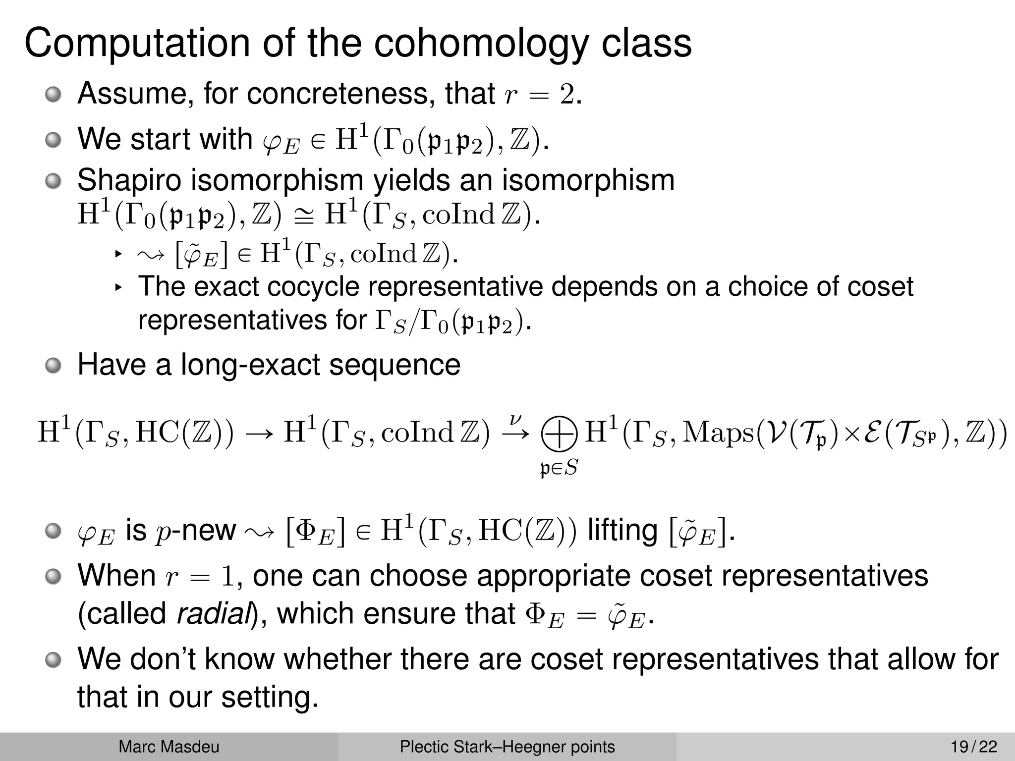 Computation of the cohomology class
Assume, for concreteness, that r “ 2.
We start with ϕE P H1
pΓ0pp1p2q, Zq.
Shapiro isomorphism yields an isomorphism
H1
pΓ0pp1p2q, Zq – H1
pΓS, coInd Zq.
§ ; rϕ̃Es P H1
pΓS, coInd Zq.
§ The exact cocycle representative depends on a choice of coset
representatives for ΓS{Γ0pp1p2q.
Have a long-exact sequence
H1
pΓS, HCpZqq Ñ H1
pΓS, coInd Zq
ν
Ñ
à
pPS
H1
pΓS, MapspVpTpqˆEpTSp q, Zqq
ϕE is p-new ; rΦEs P H1
pΓS, HCpZqq lifting rϕ̃Es.
When r “ 1, one can choose appropriate coset representatives
(called radial), which ensure that ΦE “ ϕ̃E.
We don’t know whether there are coset representatives that allow for
that in our setting.
Marc Masdeu Plectic Stark–Heegner points 19 / 22
 