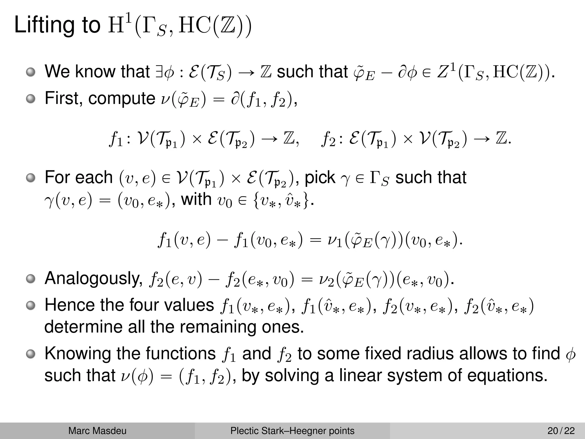 Lifting to H1
pΓS, HCpZqq
We know that Dφ : EpTSq Ñ Z such that ϕ̃E ´ Bφ P Z1pΓS, HCpZqq.
First, compute νpϕ̃Eq “ Bpf1, f2q,
f1 : VpTp1 q ˆ EpTp2 q Ñ Z, f2 : EpTp1 q ˆ VpTp2 q Ñ Z.
For each pv, eq P VpTp1 q ˆ EpTp2 q, pick γ P ΓS such that
γpv, eq “ pv0, e˚q, with v0 P tv˚, v̂˚u.
f1pv, eq ´ f1pv0, e˚q “ ν1pϕ̃Epγqqpv0, e˚q.
Analogously, f2pe, vq ´ f2pe˚, v0q “ ν2pϕ̃Epγqqpe˚, v0q.
Hence the four values f1pv˚, e˚q, f1pv̂˚, e˚q, f2pv˚, e˚q, f2pv̂˚, e˚q
determine all the remaining ones.
Knowing the functions f1 and f2 to some fixed radius allows to find φ
such that νpφq “ pf1, f2q, by solving a linear system of equations.
Marc Masdeu Plectic Stark–Heegner points 20 / 22
 