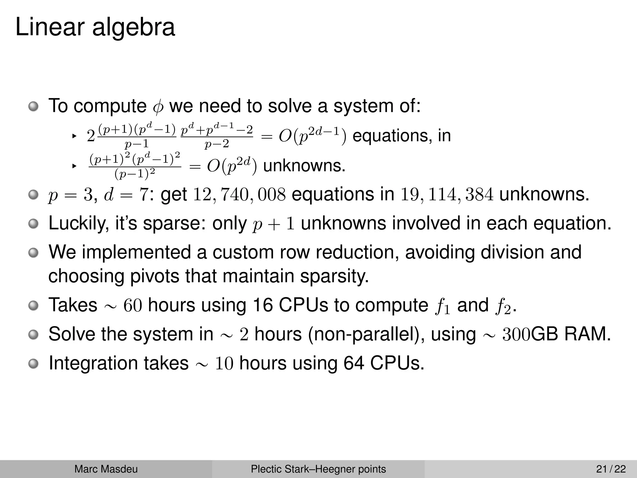 Linear algebra
To compute φ we need to solve a system of:
§ 2pp`1qppd
´1q
p´1
pd
`pd´1
´2
p´2 “ Opp2d´1
q equations, in
§
pp`1q2
ppd
´1q2
pp´1q2 “ Opp2d
q unknowns.
p “ 3, d “ 7: get 12, 740, 008 equations in 19, 114, 384 unknowns.
Luckily, it’s sparse: only p ` 1 unknowns involved in each equation.
We implemented a custom row reduction, avoiding division and
choosing pivots that maintain sparsity.
Takes „ 60 hours using 16 CPUs to compute f1 and f2.
Solve the system in „ 2 hours (non-parallel), using „ 300GB RAM.
Integration takes „ 10 hours using 64 CPUs.
Marc Masdeu Plectic Stark–Heegner points 21 / 22
 