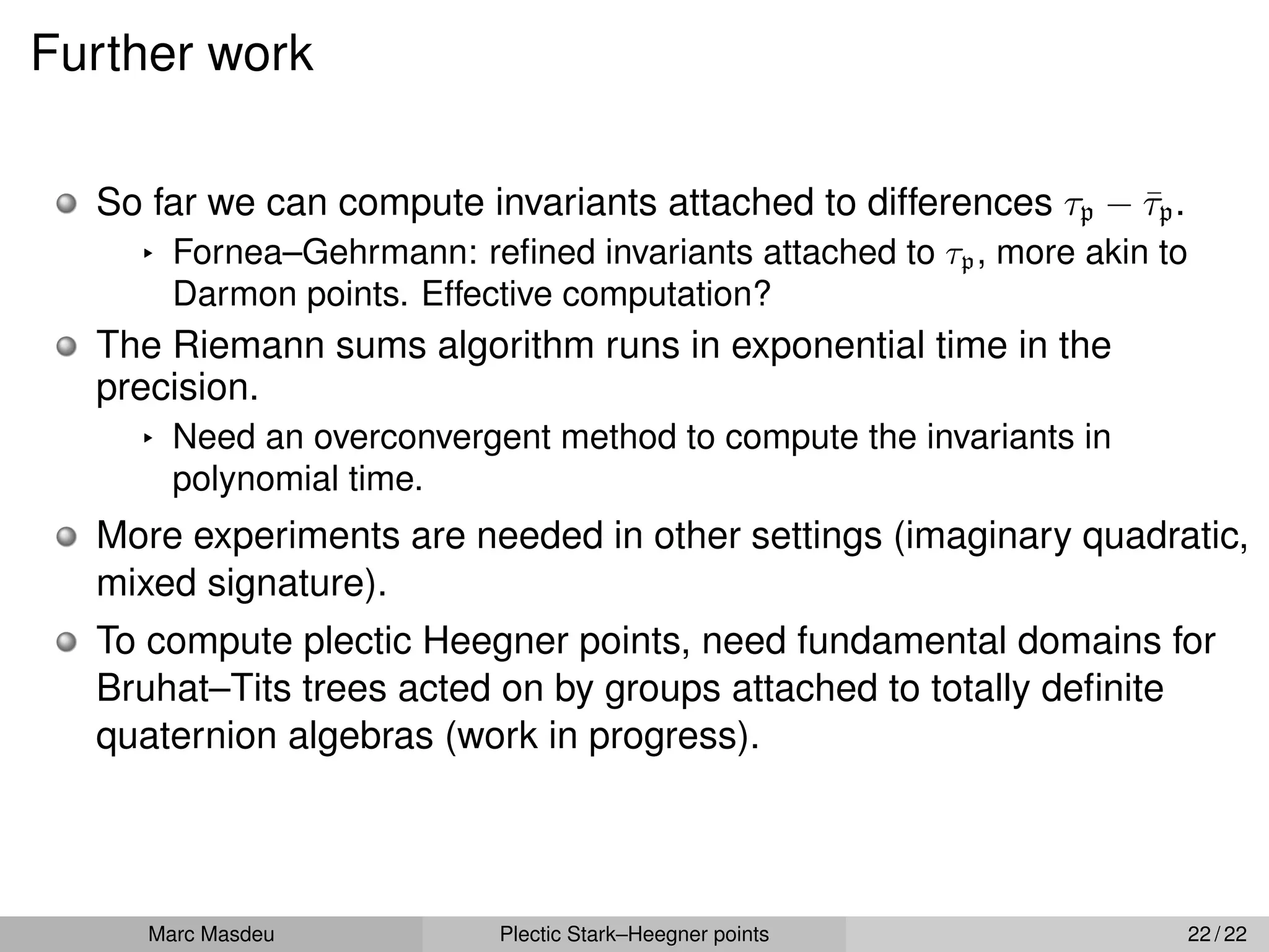 Further work
So far we can compute invariants attached to differences τp ´ τ̄p.
§ Fornea–Gehrmann: refined invariants attached to τp, more akin to
Darmon points. Effective computation?
The Riemann sums algorithm runs in exponential time in the
precision.
§ Need an overconvergent method to compute the invariants in
polynomial time.
More experiments are needed in other settings (imaginary quadratic,
mixed signature).
To compute plectic Heegner points, need fundamental domains for
Bruhat–Tits trees acted on by groups attached to totally definite
quaternion algebras (work in progress).
Marc Masdeu Plectic Stark–Heegner points 22 / 22
 
