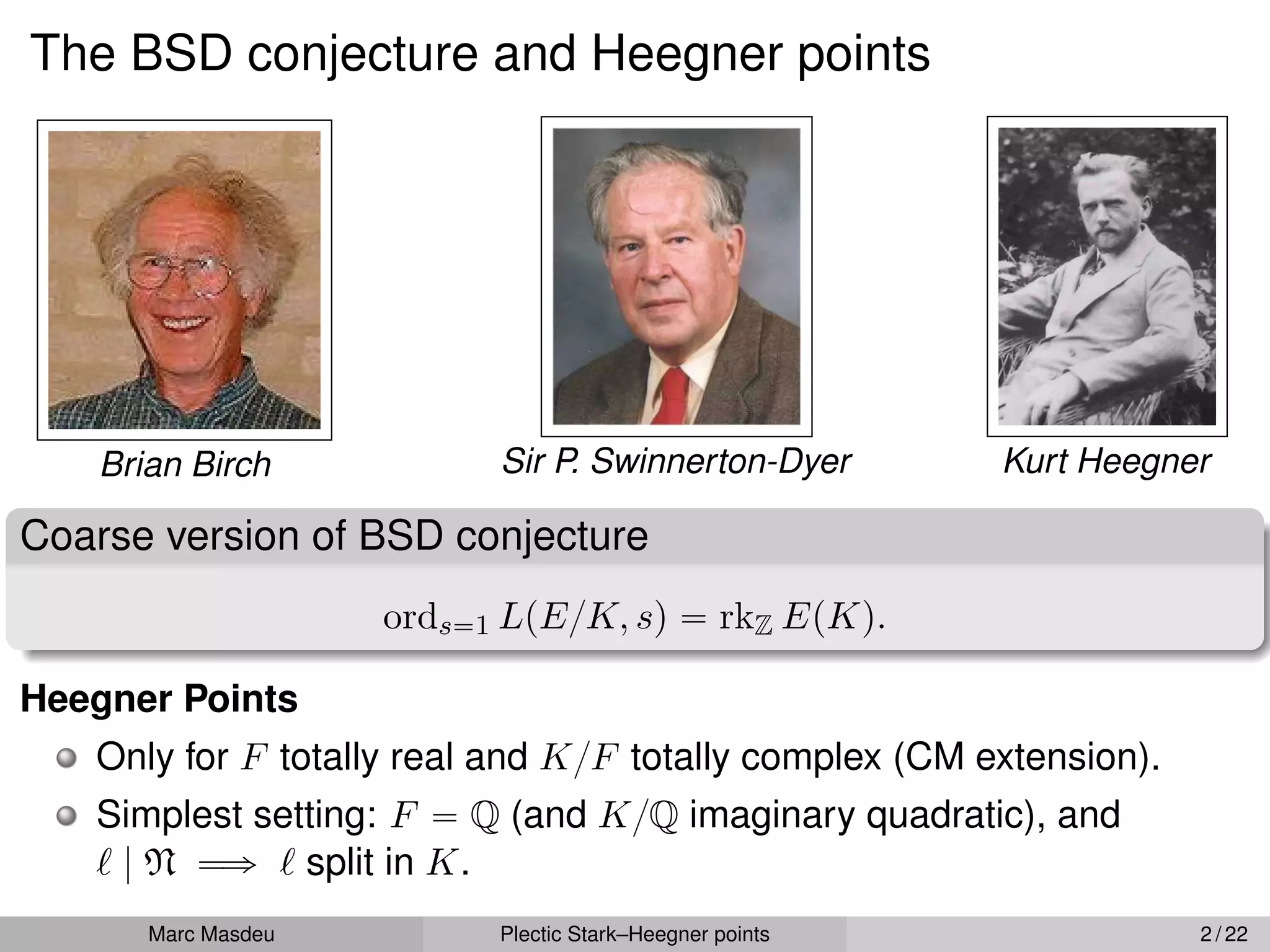 The BSD conjecture and Heegner points
Brian Birch Sir P. Swinnerton-Dyer Kurt Heegner
Coarse version of BSD conjecture
ords“1 LpE{K, sq “ rkZ EpKq.
Heegner Points
Only for F totally real and K{F totally complex (CM extension).
Simplest setting: F “ Q (and K{Q imaginary quadratic), and
` | N ùñ ` split in K.
Marc Masdeu Plectic Stark–Heegner points 2 / 22
 