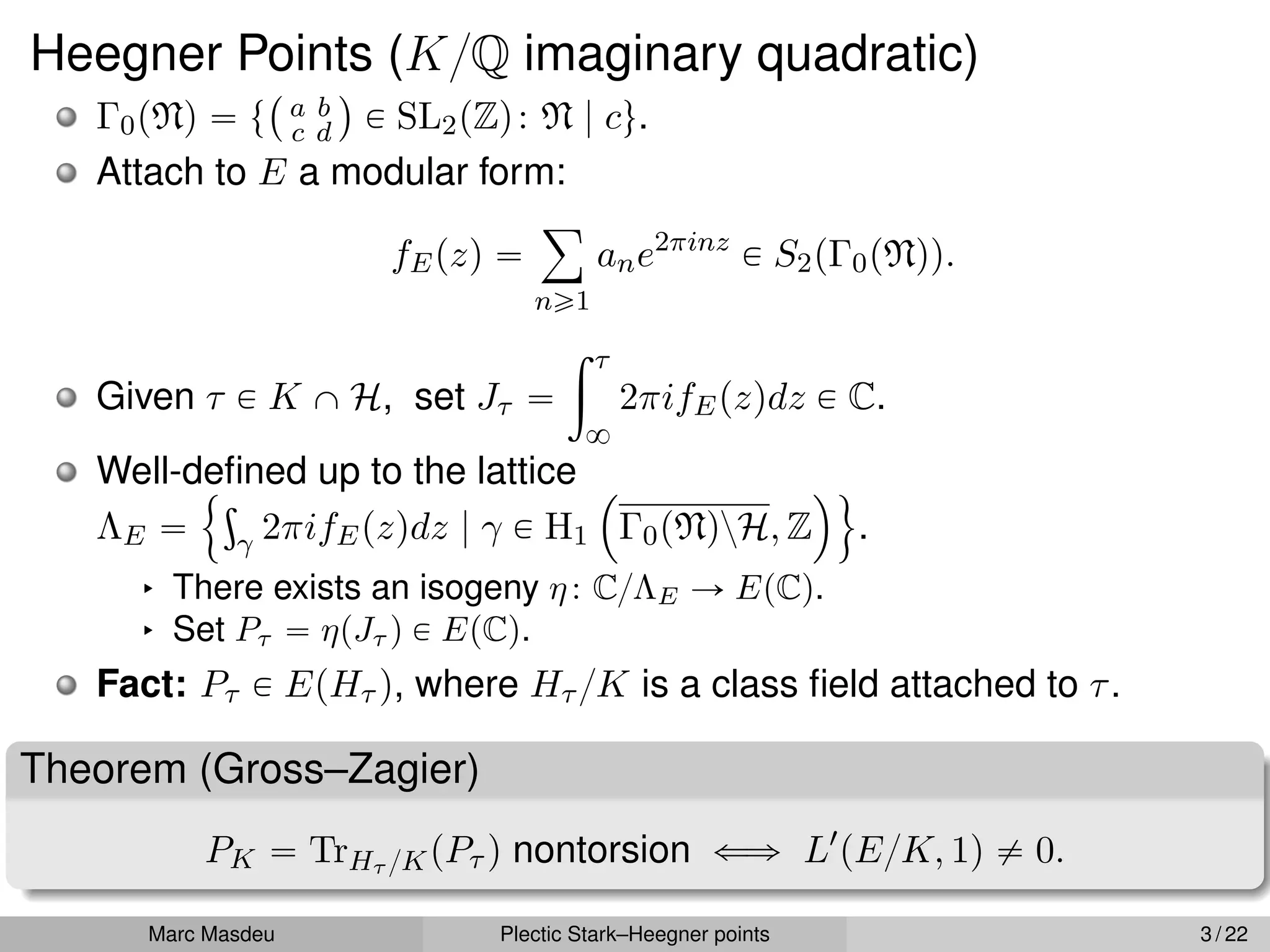 Heegner Points (K{Q imaginary quadratic)
Γ0pNq “ t
` a b
c d
˘
P SL2pZq: N | cu.
Attach to E a modular form:
fEpzq “
ÿ
ně1
ane2πinz
P S2pΓ0pNqq.
Given τ P K X H, set Jτ “
ż τ
8
2πifEpzqdz P C.
Well-defined up to the lattice
ΛE “
!ş
γ 2πifEpzqdz | γ P H1
´
Γ0pNqzH, Z
¯)
.
§ There exists an isogeny η: C{ΛE Ñ EpCq.
§ Set Pτ “ ηpJτ q P EpCq.
Fact: Pτ P EpHτ q, where Hτ {K is a class field attached to τ.
Theorem (Gross–Zagier)
PK “ TrHτ {KpPτ q nontorsion ðñ L1
pE{K, 1q ‰ 0.
Marc Masdeu Plectic Stark–Heegner points 3 / 22
 