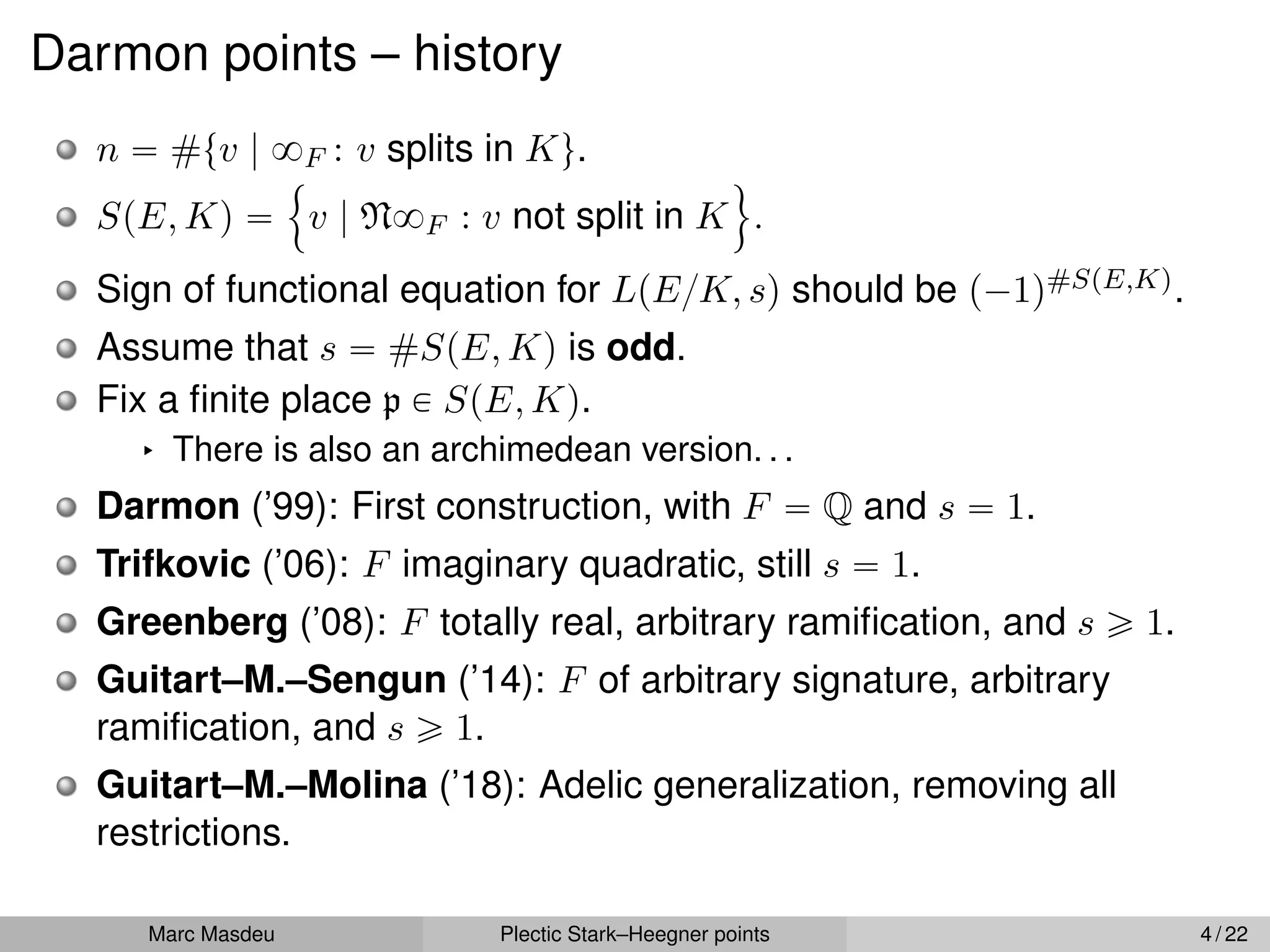 Darmon points – history
n “ #tv | 8F : v splits in Ku.
SpE, Kq “
!
v | N8F : v not split in K
)
.
Sign of functional equation for LpE{K, sq should be p´1q#SpE,Kq.
Assume that s “ #SpE, Kq is odd.
Fix a finite place p P SpE, Kq.
§ There is also an archimedean version. . .
Darmon (’99): First construction, with F “ Q and s “ 1.
Trifkovic (’06): F imaginary quadratic, still s “ 1.
Greenberg (’08): F totally real, arbitrary ramification, and s ě 1.
Guitart–M.–Sengun (’14): F of arbitrary signature, arbitrary
ramification, and s ě 1.
Guitart–M.–Molina (’18): Adelic generalization, removing all
restrictions.
Marc Masdeu Plectic Stark–Heegner points 4 / 22
 