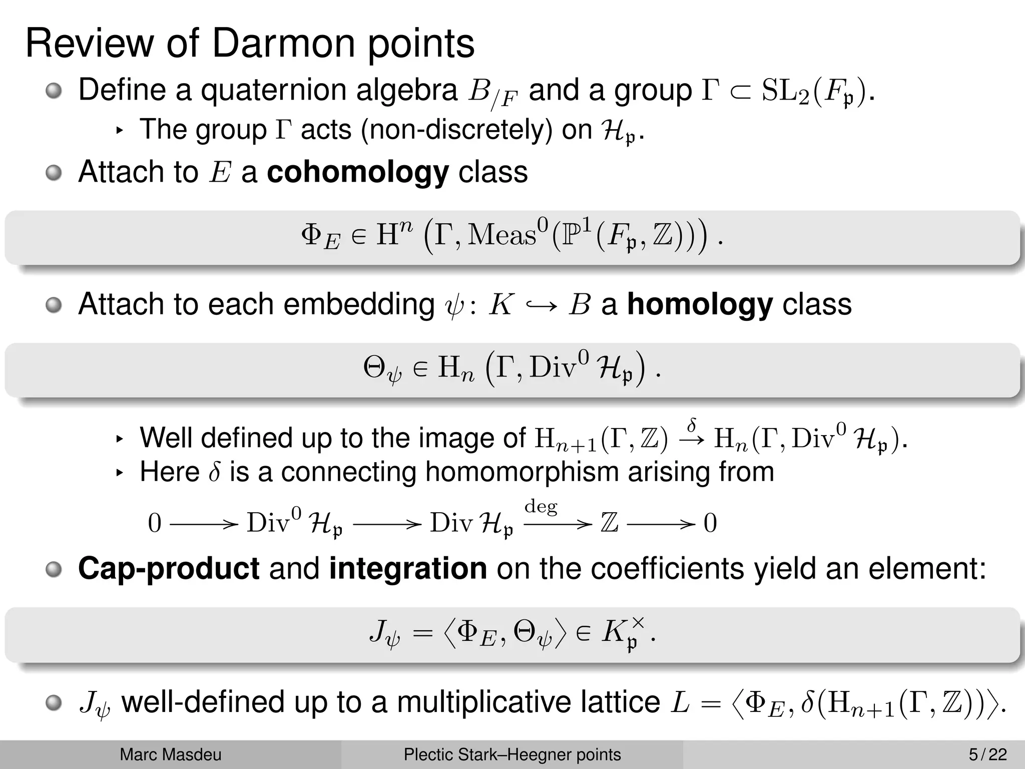 Review of Darmon points
Define a quaternion algebra B{F and a group Γ Ă SL2pFpq.
§ The group Γ acts (non-discretely) on Hp.
Attach to E a cohomology class
ΦE P Hn
`
Γ, Meas0
pP1
pFp, Zqq
˘
.
Attach to each embedding ψ: K ãÑ B a homology class
Θψ P Hn
`
Γ, Div0
Hp
˘
.
§ Well defined up to the image of Hn`1pΓ, Zq
δ
Ñ HnpΓ, Div0
Hpq.
§ Here δ is a connecting homomorphism arising from
0 // Div0
Hp
// Div Hp
deg
// Z // 0
Cap-product and integration on the coefficients yield an element:
Jψ “ xΦE, Θψy P Kˆ
p .
Jψ well-defined up to a multiplicative lattice L “ xΦE, δpHn`1pΓ, Zqqy.
Marc Masdeu Plectic Stark–Heegner points 5 / 22
 