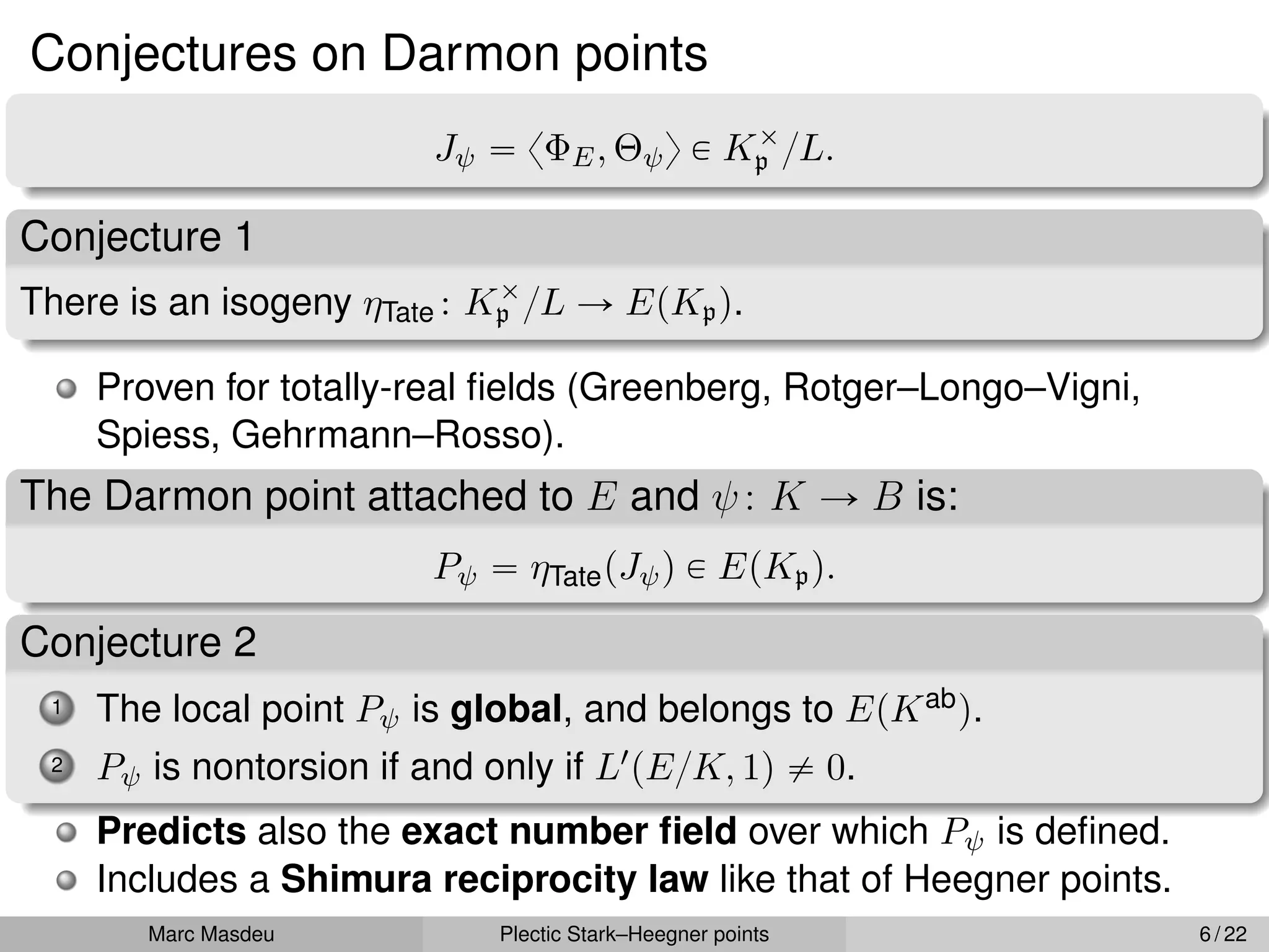 Conjectures on Darmon points
Jψ “ xΦE, Θψy P Kˆ
p {L.
Conjecture 1
There is an isogeny ηTate : Kˆ
p {L Ñ EpKpq.
Proven for totally-real fields (Greenberg, Rotger–Longo–Vigni,
Spiess, Gehrmann–Rosso).
The Darmon point attached to E and ψ: K Ñ B is:
Pψ “ ηTatepJψq P EpKpq.
Conjecture 2
1 The local point Pψ is global, and belongs to EpKabq.
2 Pψ is nontorsion if and only if L1pE{K, 1q ‰ 0.
Predicts also the exact number field over which Pψ is defined.
Includes a Shimura reciprocity law like that of Heegner points.
Marc Masdeu Plectic Stark–Heegner points 6 / 22
 