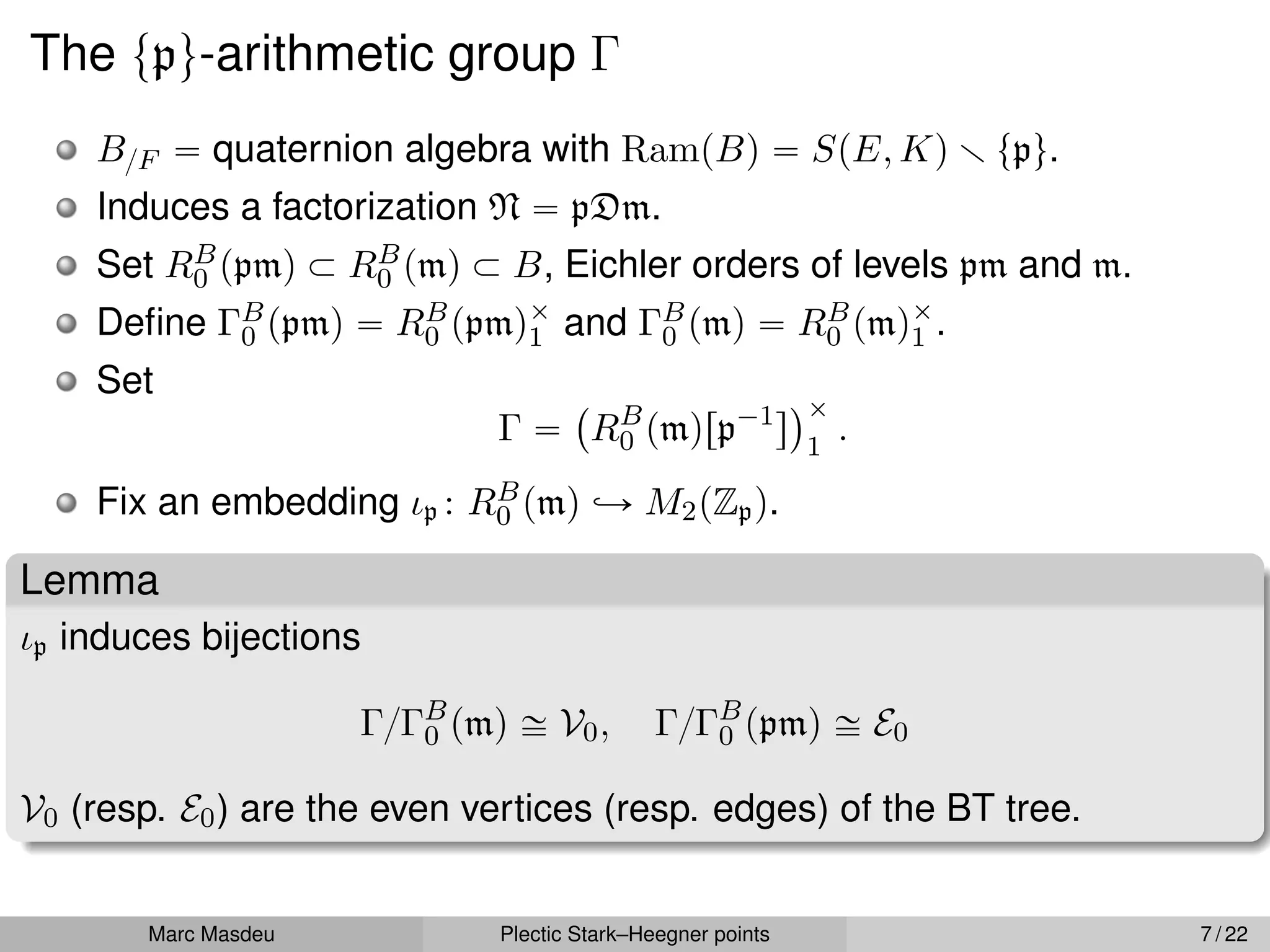 The tpu-arithmetic group Γ
B{F “ quaternion algebra with RampBq “ SpE, Kq r tpu.
Induces a factorization N “ pDm.
Set RB
0 ppmq Ă RB
0 pmq Ă B, Eichler orders of levels pm and m.
Define ΓB
0 ppmq “ RB
0 ppmqˆ
1 and ΓB
0 pmq “ RB
0 pmqˆ
1 .
Set
Γ “
`
RB
0 pmqrp´1
s
˘ˆ
1
.
Fix an embedding ιp : RB
0 pmq ãÑ M2pZpq.
Lemma
ιp induces bijections
Γ{ΓB
0 pmq – V0, Γ{ΓB
0 ppmq – E0
V0 (resp. E0) are the even vertices (resp. edges) of the BT tree.
Marc Masdeu Plectic Stark–Heegner points 7 / 22
 