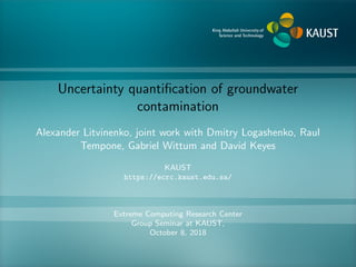Uncertainty quantiﬁcation of groundwater
contamination
Alexander Litvinenko, joint work with Dmitry Logashenko, Raul
Tempone, Gabriel Wittum and David Keyes
KAUST
https://ecrc.kaust.edu.sa/
Extreme Computing Research Center
Group Seminar at KAUST,
October 8, 2018
 