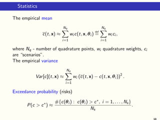 Statistics
The empirical mean
c(t, x) ≈
Nq
i=1
wi c(t, x, θi )
def
=
Nq
i=1
wi ci ,
where Nq - number of quadrature points, wi quadrature weights, ci
are “scenarios”.
The empirical variance
Var[c](t, x) ≈
Nq
i=1
wi (c(t, x) − c(t, x, θi ))2
.
Exceedance probability (risks)
P(c > c∗
) ≈
#{c(θi ) : c(θi ) > c∗, i = 1, . . . , Ns}
Ns
.
10
 