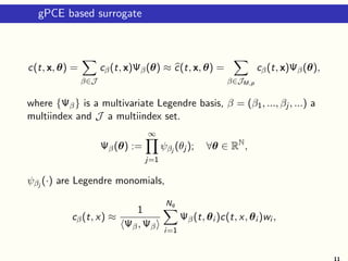 gPCE based surrogate
c(t, x, θ) =
β∈J
cβ(t, x)Ψβ(θ) ≈ c(t, x, θ) =
β∈JM,p
cβ(t, x)Ψβ(θ),
where {Ψβ} is a multivariate Legendre basis, β = (β1, ..., βj , ...) a
multiindex and J a multiindex set.
Ψβ(θ) :=
∞
j=1
ψβj
(θj ); ∀θ ∈ RN
,
ψβj
(·) are Legendre monomials,
cβ(t, x) ≈
1
Ψβ, Ψβ
Nq
i=1
Ψβ(t, θi )c(t, x, θi )wi ,
11
 