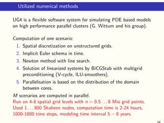 Utilized numerical methods
UG4 is a ﬂexible software system for simulating PDE based models
on high performance parallel clusters (G. Wittum and his group).
Computation of one scenario:
1. Spatial discretization on unstructured grids.
2. Implicit Euler schema in time.
3. Newton method with line search.
4. Solution of linearized systems by BiCGStab with multigrid
preconditioning (V-cycle, ILU-smoothers).
5. Parallelisation is based on the distribution of the domain
between cores.
M scenarios are computed in parallel.
Run on 4-8 spatial grid levels with n = 0.5 . . . 8 Mio grid points.
Used 1 . . . 800 Shaheen nodes, computation time is 2-24 hours,
1000-1800 time steps, modeling time interval 5 − 8 years.
13
 