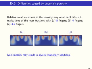 Ex.3: Diﬃculties caused by uncertain porosity
Relative small variations in the porosity may result in 3 diﬀerent
realizations of the mass fraction: with (a) 5 ﬁngers; (b) 4 ﬁngers;
(c) 4.5 ﬁngers.
(a) (b) (c)
Non-linearity may result in several stationary solutions.
16
 