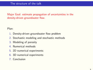The structure of the talk
Major Goal: estimate propagation of uncertainties in the
density-driven groundwater ﬂow.
Plan:
1. Density-driven groundwater ﬂow problem
2. Stochastic modeling and stochastic methods
3. Modeling of porosity
4. Numerical methods
5. 2D numerical experiments
6. 3D numerical experiments
7. Conclusion
2
 
