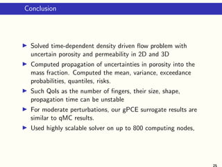 Conclusion
Solved time-dependent density driven ﬂow problem with
uncertain porosity and permeability in 2D and 3D
Computed propagation of uncertainties in porosity into the
mass fraction. Computed the mean, variance, exceedance
probabilities, quantiles, risks.
Such QoIs as the number of ﬁngers, their size, shape,
propagation time can be unstable
For moderate perturbations, our gPCE surrogate results are
similar to qMC results.
Used highly scalable solver on up to 800 computing nodes,
25
 