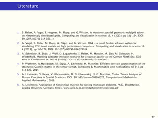 Literature
1. S. Reiter, A. Vogel, I. Heppner, M. Rupp, and G. Wittum, A massively parallel geometric multigrid solver
on hierarchically distributed grids, Computing and visualization in science 16, 4 (2013), pp 151-164, DOI:
10.1007/s00791-014-0231-x
2. A. Vogel, S. Reiter, M. Rupp, A. N¨agel, and G. Wittum, UG4 – a novel ﬂexible software system for
simulating PDE based models on high performance computers. Computing and visualization in science 16,
4 (2013), pp 165-179, DOI: 10.1007/s00791-014-0232-9
3. A. Schneider, H. Zhao, J. Wolf, D. Logashenko, S. Reiter, M. Howahr, M. Eley, M. Gelleszun, H.
Wiederhold, Modeling saltwater intrusion scenarios for a coastal aquifer at the German North Sea, E3S
Web of Conferences 54, 00031 (2018), DOI:10.1051/e3sconf/20185400031
4. P. Waehnert, W.Hackbusch, M. Espig, A. Litvinenko, H. Matthies: Eﬃcient low-rank approximation of the
stochastic Galerkin matrix in the tensor format, Computers & Mathematics with Applications, 67 (4), pp
818-829, 2014
5. A. Litvinenko, D. Keyes, V. Khoromskaia, B. N. Khoromskij, H. G. Matthies, Tucker Tensor Analysis of
Matern Functions in Spatial Statistics, DOI: 10.1515/cmam-2018-0022, Computational Methods in
Applied Mathematics , 2018.
6. A. Litvinenko, Application of hierarchical matrices for solving multiscale problems, Ph.D. Dissertation,
Leipzig University, Germany, http://www.wire.tu-bs.de/mitarbeiter/litvinen/diss.pdf
27
 