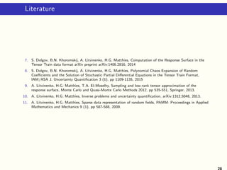 Literature
7. S. Dolgov, B.N. Khoromskij, A. Litvinenko, H.G. Matthies, Computation of the Response Surface in the
Tensor Train data format arXiv preprint arXiv:1406.2816, 2014
8. S. Dolgov, B.N. Khoromskij, A. Litvinenko, H.G. Matthies, Polynomial Chaos Expansion of Random
Coeﬃcients and the Solution of Stochastic Partial Diﬀerential Equations in the Tensor Train Format,
IAM/ASA J. Uncertainty Quantiﬁcation 3 (1), pp 1109-1135, 2015
9. A. Litvinenko, H.G. Matthies, T.A. El-Moselhy, Sampling and low-rank tensor approximation of the
response surface, Monte Carlo and Quasi-Monte Carlo Methods 2012, pp 535-551, Springer, 2013.
10. A. Litvinenko, H.G. Matthies, Inverse problems and uncertainty quantiﬁcation, arXiv:1312.5048, 2013.
11. A. Litvinenko, H.G. Matthies, Sparse data representation of random ﬁelds, PAMM: Proceedings in Applied
Mathematics and Mechanics 9 (1), pp 587-588, 2009.
28
 