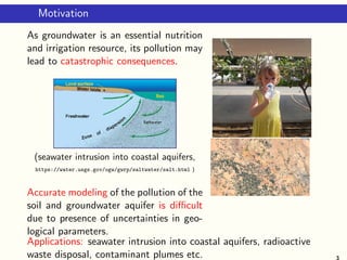 Motivation
As groundwater is an essential nutrition
and irrigation resource, its pollution may
lead to catastrophic consequences.
(seawater intrusion into coastal aquifers,
https://water.usgs.gov/ogw/gwrp/saltwater/salt.html )
Accurate modeling of the pollution of the
soil and groundwater aquifer is diﬃcult
due to presence of uncertainties in geo-
logical parameters.
Applications: seawater intrusion into coastal aquifers, radioactive
waste disposal, contaminant plumes etc. 3
 