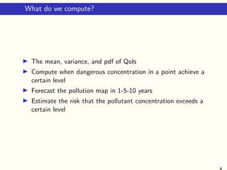 What do we compute?
The mean, variance, and pdf of QoIs
Compute when dangerous concentration in a point achieve a
certain level
Forecast the pollution map in 1-5-10 years
Estimate the risk that the pollutant concentration exceeds a
certain level
4
 