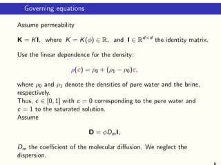 Governing equations
Assume permeability
K = KI, where K = K(φ) ∈ R, and I ∈ Rd×d
the identity matrix.
Use the linear dependence for the density:
ρ(c) = ρ0 + (ρ1 − ρ0)c,
where ρ0 and ρ1 denote the densities of pure water and the brine,
respectively.
Thus, c ∈ [0, 1] with c = 0 corresponding to the pure water and
c = 1 to the saturated solution.
Assume
D = φDmI,
Dm the coeﬃcient of the molecular diﬀusion. We neglect the
dispersion.
 