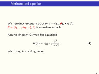 Mathematical equation
We introduce uncertain porosity φ = φ(x, θ), x ∈ D,
θ = (θ1, ..., θM, ...), θi is a random variable.
Assume (Kozeny-Carman-like equation)
K(φ) = κKC ·
φ3
1 − φ2
, (4)
where κKC is a scaling factor.
9
 