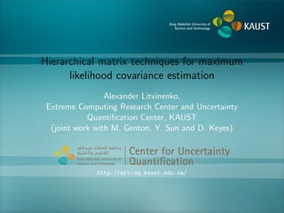Hierarchical matrix techniques for maximum
likelihood covariance estimation
Alexander Litvinenko,
Extreme Computing Research Center and Uncertainty
Quantiﬁcation Center, KAUST
(joint work with M. Genton, Y. Sun and D. Keyes)
Center for Uncertainty
Quantiﬁcation
ntification Logo Lock-up
http://sri-uq.kaust.edu.sa/
 