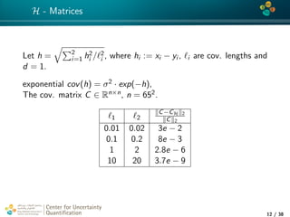 4*
H - Matrices
Let h = 2
i=1 h2
i / 2
i , where hi := xi − yi , i are cov. lengths and
d = 1.
exponential cov(h) = σ2 · exp(−h),
The cov. matrix C ∈ Rn×n, n = 652.
1 2
C−CH 2
C 2
0.01 0.02 3e − 2
0.1 0.2 8e − 3
1 2 2.8e − 6
10 20 3.7e − 9
Center for Uncertainty
Quantiﬁcation
tion Logo Lock-up
12 / 38
 