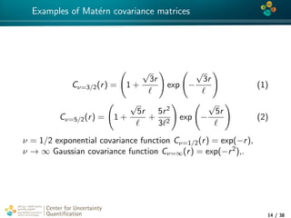4*
Examples of Mat´ern covariance matrices
Cν=3/2(r) = 1 +
√
3r
exp −
√
3r
(1)
Cν=5/2(r) = 1 +
√
5r
+
5r2
3 2
exp −
√
5r
(2)
ν = 1/2 exponential covariance function Cν=1/2(r) = exp(−r),
ν → ∞ Gaussian covariance function Cν=∞(r) = exp(−r2),.
Center for Uncertainty
Quantiﬁcation
tion Logo Lock-up
14 / 38
 