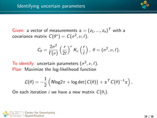 4*
Identifying uncertain parameters
Given: a vector of measurements z = (z1, ..., zn)T with a
covariance matrix C(θ∗) = C(σ2, ν, ).
Cθ =
2σ2
Γ(ν)
r
2
ν
Kν
r
, θ = (σ2
, ν, ).
To identify: uncertain parameters (σ2, ν, ).
Plan: Maximize the log-likelihood function
L(θ) = −
1
2
Nlog2π + log det{C(θ)} + zT
C(θ)−1
z ,
On each iteration i we have a new matrix C(θi ).
Center for Uncertainty
Quantiﬁcation
tion Logo Lock-up
20 / 38
 