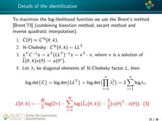 4*
Details of the identiﬁcation
To maximize the log-likelihood function we use the Brent’s method
[Brent’73] (combining bisection method, secant method and
inverse quadratic interpolation).
1. C(θ) ≈ CH(θ, k).
2. H-Cholesky: CH(θ, k) = LLT
3. zT C−1z = zT (LLT )−1z = vT · v, where v is a solution of
˜L(θ, k)v(θ) := z(θ∗).
4. Let λi be diagonal elements of H-Cholesky factor L, then
log det{C} = log det{LLT
} = log det{
n
i=1
λ2
i } = 2
n
i=1
logλi ,
L(θ, k) = −
N
2
log(2π) −
N
i=1
log{˜Lii (θ, k)} −
1
2
(v(θ)T
· v(θ)). (3)
Center for Uncertainty
Quantiﬁcation
tion Logo Lock-up
23 / 38
 