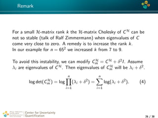 4*
Remark
For a small H-matrix rank k the H-matrix Cholesky of CH can be
not so stable (talk of Ralf Zimmermann) when eigenvalues of C
come very close to zero. A remedy is to increase the rank k.
In our example for n = 652 we increased k from 7 to 9.
To avoid this instability, we can modify CH
m = CH + δ2I. Assume
λi are eigenvalues of CH. Then eigenvalues of CH
m will be λi + δ2.
log det(CH
m ) = log
n
i=1
(λi + δ2
) =
n
i=1
log(λi + δ2
). (4)
Center for Uncertainty
Quantiﬁcation
tion Logo Lock-up
26 / 38
 