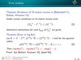 4*
Error analysis
Theorem (Existence of H-matrix inverse in [Bebendorf’11,
Ballani, Kressner’14)
Under certain conditions an H-matrix inverse exist
C−1
H − C−1
≤ ε C−1
, (5)
theoretical estimations for rank kinv of C−1
H are given.
Theorem (Error in log det)
Let E := C − CH, (CH)−1E := (CH)−1C − I and for the spectral
radius
ρ((CH
)−1
E) = ρ((CH
)−1
C − I) ≤ ε < ε. (6)
Then |log det(C) − log det(CH)| ≤ −plog(1 − ε).
Proof: See [Ballani, Kressner 14], [Ipsen’05].
Center for Uncertainty
Quantiﬁcation
tion Logo Lock-up
27 / 38
 