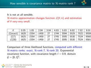 4*
How sensible is covariance matrix to H-matrix rank ?
It is not at all sensible.
H-matrix approximation changes function L(θ, k) and estimation
of θ very-very small.
θ 0.05 1.05 2.04 3.04 4.03 5.03 6.02 7.02 8.01
L(exact) 1628 -2354 -1450 27 1744 3594 5529 7522 9559
L(7) 1625 -2354 -1450 27 1745 3595 5530 7524 9560
L(20) 1625 -2354 -1450 27 1745 3595 5530 7524 9561
Comparison of three likelihood functions, computed with diﬀerent
H-matrix ranks: exact, H-rank 7, H-rank 20. Exponential
covariance function, with covariance length = 0.9, domain
G = [0, 1]2.
Center for Uncertainty
Quantiﬁcation
tion Logo Lock-up
28 / 38
 