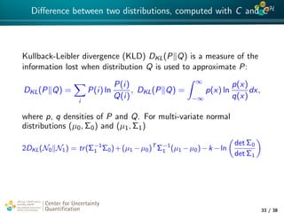 4*
Diﬀerence between two distributions, computed with C and CH
Kullback-Leibler divergence (KLD) DKL(P Q) is a measure of the
information lost when distribution Q is used to approximate P:
DKL(P Q) =
i
P(i) ln
P(i)
Q(i)
, DKL(P Q) =
∞
−∞
p(x) ln
p(x)
q(x)
dx,
where p, q densities of P and Q. For multi-variate normal
distributions (µ0, Σ0) and (µ1, Σ1)
2DKL(N0 N1) = tr(Σ−1
1 Σ0)+(µ1 −µ0)T
Σ−1
1 (µ1 −µ0)−k −ln
det Σ0
det Σ1
Center for Uncertainty
Quantiﬁcation
tion Logo Lock-up
33 / 38
 