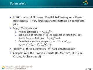 4*
Future plans
ECRC, center of D. Keyes: Parallel H-Cholesky on diﬀerent
architectures → very large covariance matrices on complicate
grids
Apply H-matrices for
1. Kriging estimate ˆs := Csy C−1
yy y
2. Estimation of variance ˆσ, is the diagonal of conditional cov.
matrix Css|y = diag Css − Csy C−1
yy Cys ,
3. Gestatistical optimal design ϕA := n−1
traceCss|y ,
ϕC := cT
Css − Csy C−1
yy Cys c,
Identify all three parameters (σ2, , ν) simultaneously
Compare with the Bayesian Update (H. Matthies, H. Najm,
K. Law, A. Stuart et al)
Center for Uncertainty
Quantiﬁcation
tion Logo Lock-up
36 / 38
 