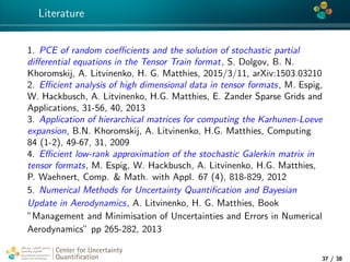 4*
Literature
1. PCE of random coeﬃcients and the solution of stochastic partial
diﬀerential equations in the Tensor Train format, S. Dolgov, B. N.
Khoromskij, A. Litvinenko, H. G. Matthies, 2015/3/11, arXiv:1503.03210
2. Eﬃcient analysis of high dimensional data in tensor formats, M. Espig,
W. Hackbusch, A. Litvinenko, H.G. Matthies, E. Zander Sparse Grids and
Applications, 31-56, 40, 2013
3. Application of hierarchical matrices for computing the Karhunen-Loeve
expansion, B.N. Khoromskij, A. Litvinenko, H.G. Matthies, Computing
84 (1-2), 49-67, 31, 2009
4. Eﬃcient low-rank approximation of the stochastic Galerkin matrix in
tensor formats, M. Espig, W. Hackbusch, A. Litvinenko, H.G. Matthies,
P. Waehnert, Comp. & Math. with Appl. 67 (4), 818-829, 2012
5. Numerical Methods for Uncertainty Quantiﬁcation and Bayesian
Update in Aerodynamics, A. Litvinenko, H. G. Matthies, Book
”Management and Minimisation of Uncertainties and Errors in Numerical
Aerodynamics” pp 265-282, 2013
Center for Uncertainty
Quantiﬁcation
tion Logo Lock-up
37 / 38
 