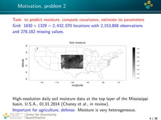 4*
Motivation, problem 2
Task: to predict moisture, compute covariance, estimate its parameters
Grid: 1830 × 1329 = 2, 432, 070 locations with 2,153,888 observations
and 278,182 missing values.
−120 −110 −100 −90 −80 −70
253035404550
Soil moisture
longitude
latitude
0.15
0.20
0.25
0.30
0.35
0.40
0.45
0.50
High-resolution daily soil moisture data at the top layer of the Mississippi
basin, U.S.A., 01.01.2014 (Chaney et al., in review).
Important for agriculture, defense. Moisture is very heterogeneous.
Center for Uncertainty
Quantiﬁcation
tion Logo Lock-up
4 / 38
 