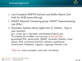 4*
Acknowledgement
1. Lars Grasedyck (RWTH Aachen) and Steﬀen Boerm (Uni
Kiel) for HLIB (www.hlib.org)
2. KAUST Research Computing group, KAUST Supercomputing
Lab (KSL)
3. Stochastic Galerkin library (sglib from E. Zander). Type in
your terminal
git clone git://github.com/ezander/sglib.git
To initialize all variables, run startup.m You will ﬁnd:
generalised PCE, sparse grids, (Q)MC, stochastic Galerkin, linear
solvers, KLE, covariance matrices, statistics, quadratures
(multivariate Chebyshev, Laguerre, Lagrange, Hermite ) etc
There are: many examples, many test, rich demos
Center for Uncertainty
Quantiﬁcation
tion Logo Lock-up
38 / 38
 