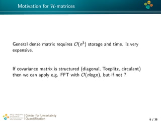 4*
Motivation for H-matrices
General dense matrix requires O(n3) storage and time. Is very
expensive.
If covariance matrix is structured (diagonal, Toeplitz, circulant)
then we can apply e.g. FFT with O(nlogn), but if not ?
Center for Uncertainty
Quantiﬁcation
tion Logo Lock-up
6 / 38
 
