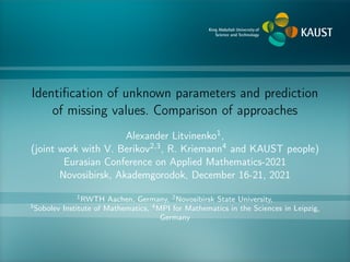 Identification of unknown parameters and prediction
of missing values. Comparison of approaches
Alexander Litvinenko1,
(joint work with V. Berikov2,3, R. Kriemann4 and KAUST people)
Eurasian Conference on Applied Mathematics-2021
Novosibirsk, Akademgorodok, December 16-21, 2021
1RWTH Aachen, Germany, 2Novosibirsk State University,
3Sobolev Institute of Mathematics, 4MPI for Mathematics in the Sciences in Leipzig,
Germany
 