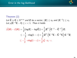 4*
Error in the log-likelihood
Theorem (2)
Let C ≈ C ∈ Rn×n and Z be a vector, Z ≤ c0 and C−1 ≤ c1.
Let ρ(C−1C − I) ≤ ε < 1. Then it holds
|L(θ) − L(θ)| =
1
2
(log|C| − log|C|) +
1
2
|ZT
C−1
− C−1
Z|
≤ −
1
2
· nlog(1 − ε) +
1
2
|ZT
C−1
C − C−1
C C−1
Z|
≤ −
1
2
· nlog(1 − ε) +
1
2
c2
0 · c1 · ε.
23
 